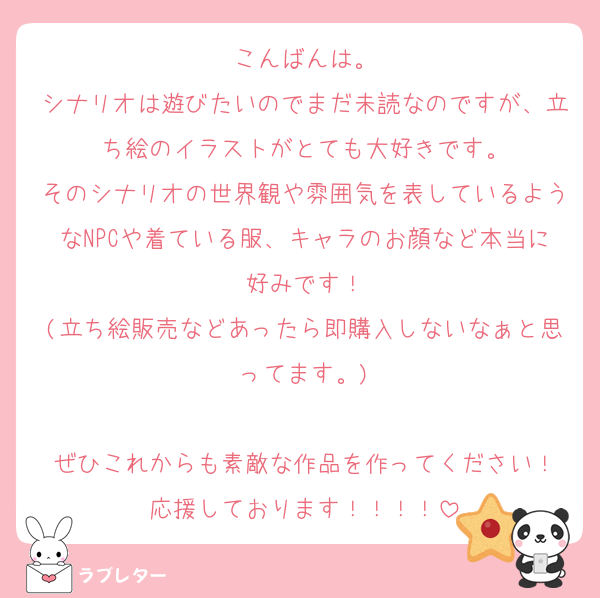 こんばんは。
シナリオは遊びたいのでまだ未読なのですが、立ち絵のイラストがとても大好きです。
そのシナリオの世界観や雰囲気を表しているようなNPCや着ている服、キャラのお顔など本当に好みです！
(立ち絵販売などあったら即購入しないなぁと思ってます。)

ぜひこれからも素敵な作品を作ってください！
応援しております！！！！
