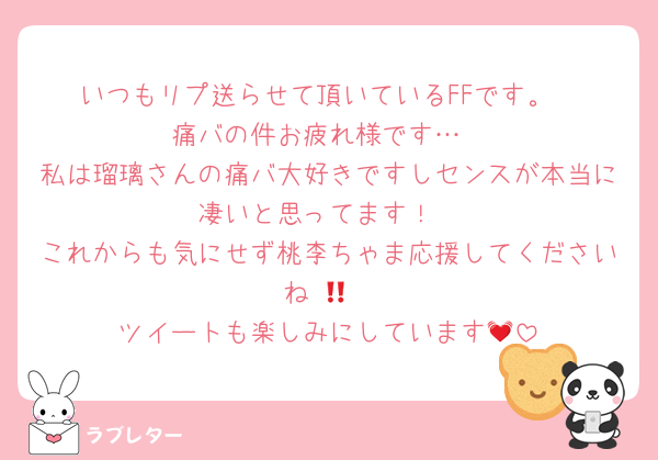 いつもリプ送らせて頂いているFFです。
痛バの件お疲れ様です…
私は瑠璃さんの痛バ大好きですしセンスが本当に凄いと思ってます！
これからも気にせず桃李ちゃま応援してくださいね‼️🙏
ツイートも楽しみにしています💓