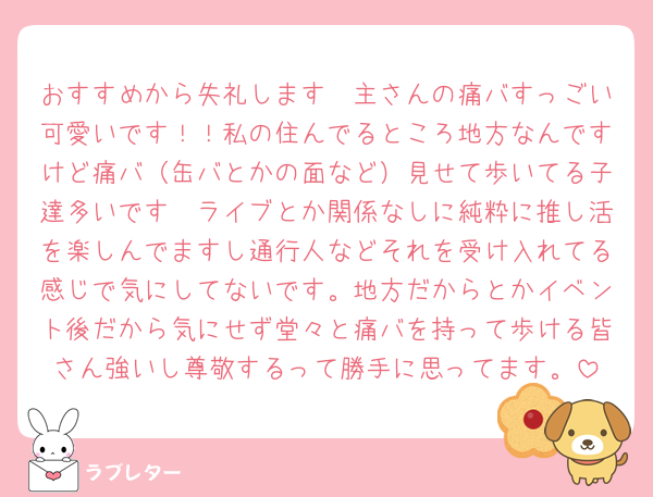 おすすめから失礼します🥹主さんの痛バすっごい可愛いです！！私の住んでるところ地方なんですけど痛バ（缶バとかの面など）見せて歩いてる子達多いです🫣ライブとか関係なしに純粋に推し活を楽しんでますし通行人などそれを受け入れてる感じで気にしてないです。地方だからとかイベント後だから気にせず堂々と痛バを持って歩ける皆さん強いし尊敬するって勝手に思ってます。