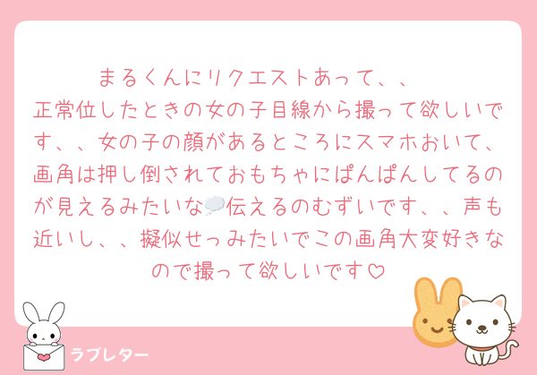 まるくんにリクエストあって、、
正常位したときの女の子目線から撮って欲しいです、、女の子の顔があるところにスマホおいて、画角は押し倒されておもちゃにぱんぱんしてるのが見えるみたいな💭伝えるのむずいです、、声も近いし、、擬似せっみたいでこの画角大変好きなので撮って欲しいです