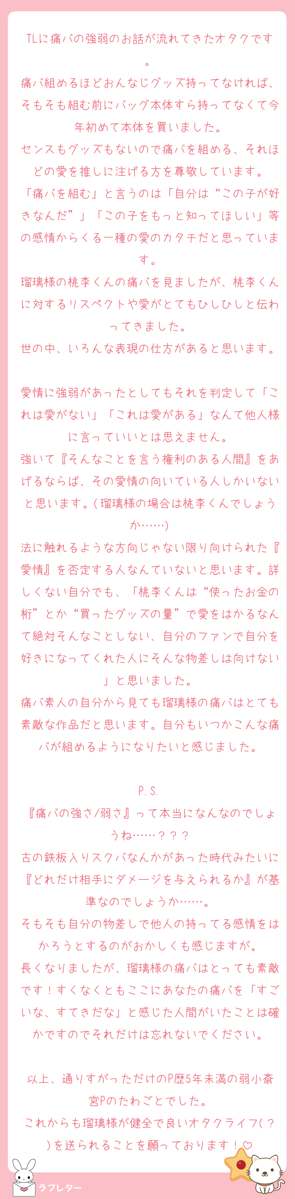 TLに痛バの強弱のお話が流れてきたオタクです。
痛バ組めるほどおんなじグッズ持ってなければ、そもそも組む前にバッグ本体すら持ってなくて今年初めて本体を買いました。
センスもグッズもないので痛バを組める、それほどの愛を推しに注げる方を尊敬しています。
「痛バを組む」と言うのは「自分は“この子が好きなんだ”」「この子をもっと知ってほしい」等の感情からくる一種の愛のカタチだと思っています。
瑠璃様の桃李くんの痛バを見ましたが、桃李くんに対するリスペクトや愛がとてもひしひしと伝わってきました。
世の中、いろんな表現の仕方があると思います。
愛情に強弱があったとしてもそれを判定して「これは愛がない」「これは愛がある」なんて他人様に言っていいとは思えません。
強いて『そんなことを言う権利のある人間』をあげるならば、その愛情の向いている人しかいないと思います。(瑠璃様の場合は桃李くんでしょうか……)
法に触れるような方向じゃない限り向けられた『愛情』を否定する人なんていないと思います。詳しくない自分でも、「桃李くんは“使ったお金の桁”とか“買ったグッズの量”で愛をはかるなんて絶対そんなことしない、自分のファンで自分を好きになってくれた人にそんな物差しは向けない」と思いました。
痛バ素人の自分から見ても瑠璃様の痛バはとても素敵な作品だと思います。自分もいつかこんな痛バが組めるようになりたいと感じました。

P.S.
『痛バの強さ/弱さ』って本当になんなのでしょうね……？？？
古の鉄板入りスクバなんかがあった時代みたいに『どれだけ相手にダメージを与えられるか』が基準なのでしょうか……。
そもそも自分の物差しで他人の持ってる感情をはかろうとするのがおかしくも感じますが。
長くなりましたが、瑠璃様の痛バはとっても素敵です！すくなくともここにあなたの痛バを「すごいな、すてきだな」と感じた人間がいたことは確かですのでそれだけは忘れないでください。

以上、通りすがっただけのP歴5年未満の弱小斎宮Pのたわごとでした。
これからも瑠璃様が健全で良いオタクライフ(？)を送られることを願っております！
