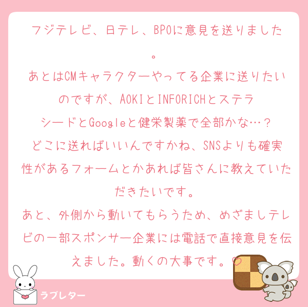 フジテレビ、日テレ、BPOに意見を送りました。
あとはCMキャラクターやってる企業に送りたいのですが、AOKIとINFORICHとステラシードとGoogleと健栄製薬で全部かな…？どこに送ればいいんですかね、SNSよりも確実性があるフォームとかあれば皆さんに教えていただきたいです。
あと、外側から動いてもらうため、めざましテレビの一部スポンサー企業には電話で直接意見を伝えました。動くの大事です。