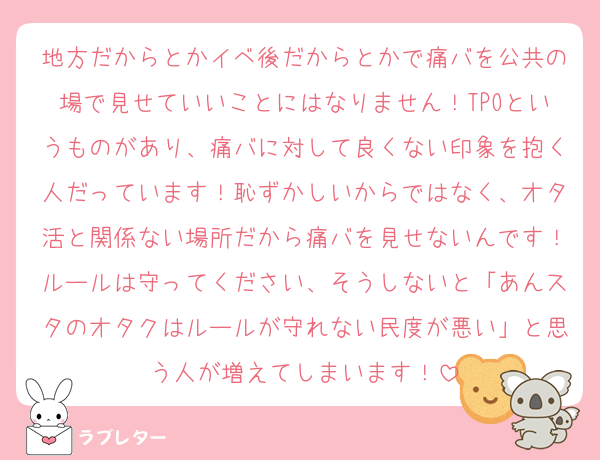 地方だからとかイベ後だからとかで痛バを公共の場で見せていいことにはなりません！TPOというものがあり、痛バに対して良くない印象を抱く人だっています！恥ずかしいからではなく、オタ活と関係ない場所だから痛バを見せないんです！ルールは守ってください、そうしないと「あんスタのオタクはルールが守れない民度が悪い」と思う人が増えてしまいます！