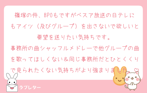 篠塚の件、BPOもですがベスア放送の日テレにもアイツ（及びグループ）を出さないで欲しいと要望を送りたい気持ちです。
事務所の曲シャッフルメドレーで他グループの曲を歌ってほしくない＆同じ事務所だとひとくくりで見られたくない気持ちがより強まりました。