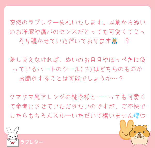 突然のラブレター失礼いたします。以前からぬいのお洋服や痛バのセンスがとっても可愛くてこっそり覗かせていただいております🙇🏼‍♀️

差し支えなければ、ぬいのお目目やほっぺたに使っているハートのシール(？)はどちらのものかお聞きすることは可能でしょうか…？🥺

クマクマ風アレンジの桃李様とーーっても可愛くて参考にさせていただきたいのですが、ご不快でしたらもちろんスルーいただいて構いません💦