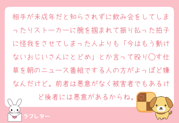 相手が未成年だと知らされずに飲み会をしてしまったりストーカーに腕を掴まれて振り払った拍子に怪我をさせてしまった人よりも「今はもう動けないおじいさんにとどめ」とか言って殴り◯す仕草を朝のニュース番組でする人の方がよっぽど嫌なんだけど。前者は悪意がなく被害者でもあるけど後者には悪意があるからね。