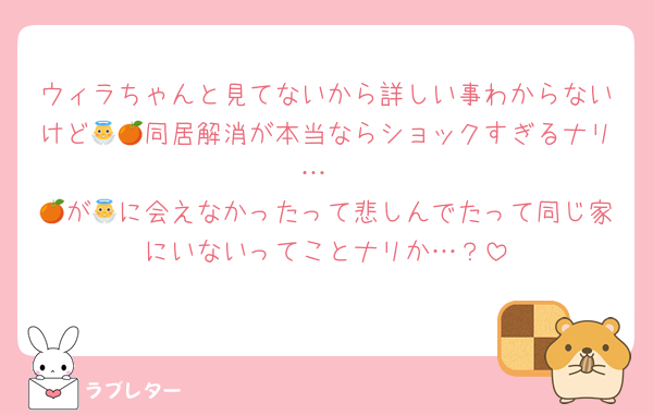 ウィラちゃんと見てないから詳しい事わからないけど👼🍊同居解消が本当ならショックすぎるナリ…
🍊が👼に会えなかったって悲しんでたって同じ家にいないってことナリか…？