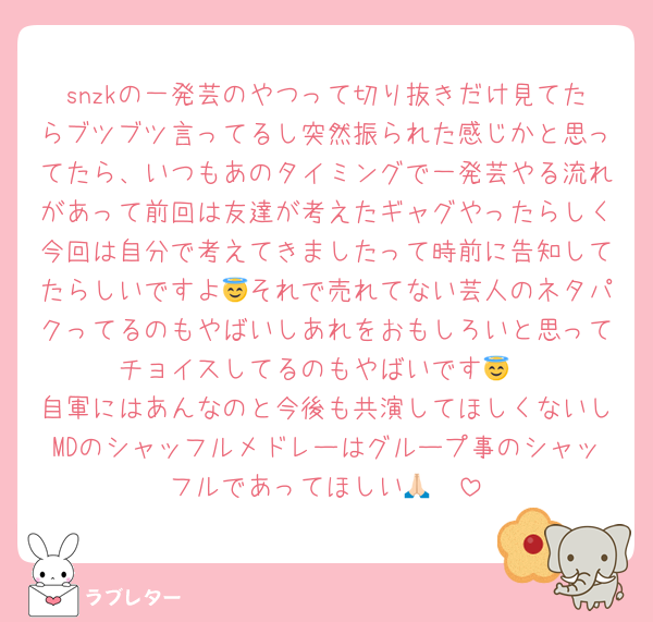 snzkの一発芸のやつって切り抜きだけ見てたらブツブツ言ってるし突然振られた感じかと思ってたら、いつもあのタイミングで一発芸やる流れがあって前回は友達が考えたギャグやったらしく今回は自分で考えてきましたって時前に告知してたらしいですよ😇それで売れてない芸人のネタパクってるのもやばいしあれをおもしろいと思ってチョイスしてるのもやばいです😇
自軍にはあんなのと今後も共演してほしくないしMDのシャッフルメドレーはグループ事のシャッフルであってほしい🙏🏻