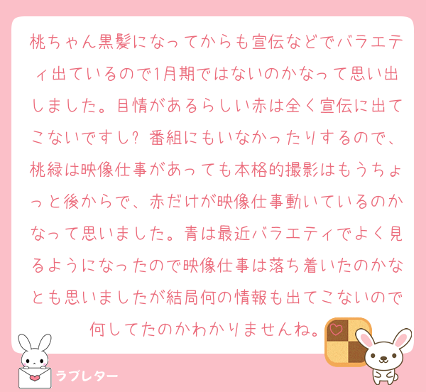 桃ちゃん黒髪になってからも宣伝などでバラエティ出ているので1月期ではないのかなって思い出しました。目情があるらしい赤は全く宣伝に出てこないですし⚽番組にもいなかったりするので、桃緑は映像仕事があっても本格的撮影はもうちょっと後からで、赤だけが映像仕事動いているのかなって思いました。青は最近バラエティでよく見るようになったので映像仕事は落ち着いたのかなとも思いましたが結局何の情報も出てこないので何してたのかわかりませんね。