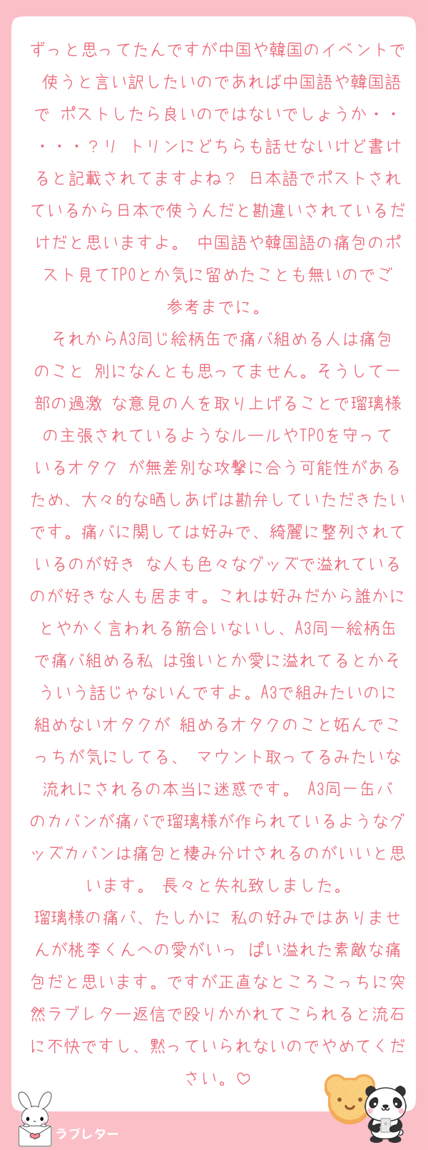 ずっと思ってたんですが中国や韓国のイベントで 使うと言い訳したいのであれば中国語や韓国語で ポストしたら良いのではないでしょうか・・・・・？リ トリンにどちらも話せないけど書けると記載されてますよね？ 日本語でポストされているから日本で使うんだと勘違いされているだけだと思いますよ。 中国語や韓国語の痛包のポスト見てTPOとか気に留めたことも無いのでご参考までに。
 それからA3同じ絵柄缶で痛バ組める人は痛包のこと 別になんとも思ってません。そうして一部の過激 な意見の人を取り上げることで瑠璃様の主張されているようなルールやTPOを守っているオタク が無差別な攻撃に合う可能性があるため、大々的な晒しあげは勘弁していただきたいです。痛バに関しては好みで、綺麗に整列されているのが好き な人も色々なグッズで溢れているのが好きな人も居ます。これは好みだから誰かにとやかく言われる筋合いないし、A3同一絵柄缶で痛バ組める私 は強いとか愛に溢れてるとかそういう話じゃないんですよ。A3で組みたいのに組めないオタクが 組めるオタクのこと妬んでこっちが気にしてる、 マウント取ってるみたいな流れにされるの本当に迷惑です。 A3同一缶バのカバンが痛バで瑠璃様が作られているようなグッズカバンは痛包と棲み分けされるのがいいと思います。 長々と失礼致しました。
瑠璃様の痛バ、たしかに 私の好みではありませんが桃李くんへの愛がいっ ぱい溢れた素敵な痛包だと思います。ですが正直なところこっちに突然ラブレター返信で殴りかかれてこられると流石に不快ですし、黙っていられないのでやめてください。