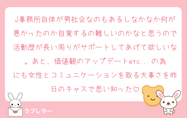 J事務所自体が男社会なのもあるしなかなか何が悪かったのか自覚するの難しいのかなと思うので活動歴が長い周りがサポートしてあげて欲しいな。あと、価値観のアップデートetc...の為にも女性とコミュニケーションを取る大事さを昨日のキャスで思い知った