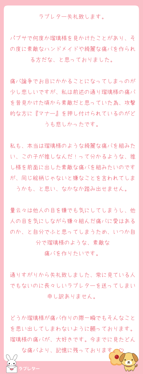 ラブレター失礼致します。

パブサで何度か瑠璃様を見かけたことがあり、その度に素敵なハンドメイドや綺麗な痛バを作られる方だな、と思っておりました。

痛バ論争でお目にかかることになってしまっのが少し悲しいですが、私は前述の通り瑠璃様の痛バを昔見かけた頃から素敵だと思っていた為、攻撃的な方に『マナー』を押し付けられているのがどうも悲しかったです。

私も、本当は瑠璃様のような綺麗な痛バを組みたい、この子が推しなんだ！って分かるような、推し様を前面に出した素敵な痛バを組みたいのですが、同じ絵柄じゃないと嫌なことを言われてしまうかも、と思い、なかなか踏み出せません。

量云々は他人の目を嫌でも気にしてしまうし、他人の目を気にしながら嫌々組んだ痛バに愛はあるのか、と自分でふと思ってしまうため、いつか自分で瑠璃様のような、素敵な
痛バを作りたいです。

通りすがりから失礼致しました、常に見ている人でもないのに長々しいラブレターを送ってしまい申し訳ありません。

どうか瑠璃様が痛バ作りの際一瞬でもそんなことを思い出してしまわないように願っております。瑠璃様の痛バが、大好きです。今までに見たどんな痛バより、記憶に残っております。