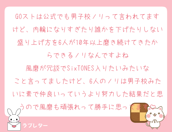 GOストは公式でも男子校ノリって言われてますけど、内輪になりすぎたり誰かを下げたりしない盛り上げ方を6人が10年以上磨き続けてきたからできるノリなんですよね
風磨が冗談でSixTONES入りたいみたいなこと言ってましたけど、6人のノリは男子校みたいに素で仲良いっていうより努力した結果だと思うので風磨も頑張れって勝手に思ってます