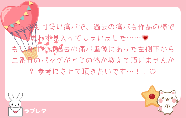 とっても可愛い痛バで、過去の痛バも作品の様で思わず見入ってしまいました……💗
もし良ければ過去の痛バ画像にあった左側下から二番目のバッグがどこの物か教えて頂けませんか❔参考にさせて頂きたいです…！！