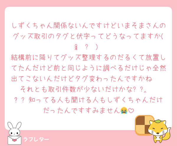 しずくちゃん関係ないんですけどいまそまさんのグッズ取引のタグと伏字ってどうなってますか( ᵕ̩̩ ᵕ )
結構前に降りてグッズ整理するのだるくて放置してたんだけど前と同じように調べるだけじゃ全然出てこないんだけどタグ変わったんですかね🥲
それとも取引件数が少ないだけかな꒰ᐡ•̥ •̥ᐡ꒱知ってる人も聞ける人もしずくちゃんだけだったんですすみません😭