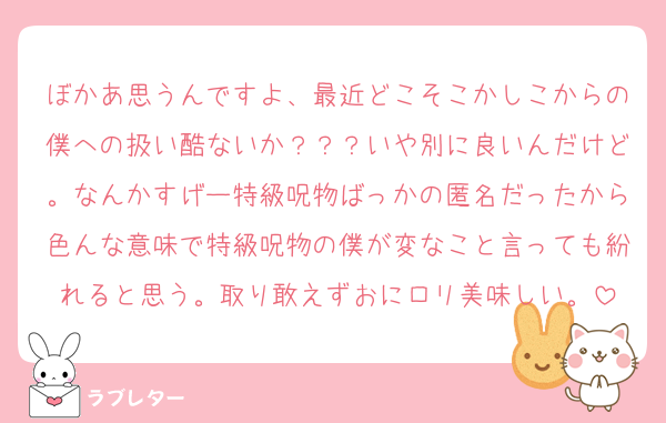 ぼかあ思うんですよ、最近どこそこかしこからの僕への扱い酷ないか？？？いや別に良いんだけど。なんかすげー特級呪物ばっかの匿名だったから色んな意味で特級呪物の僕が変なこと言っても紛れると思う。取り敢えずおにロリ美味しい。