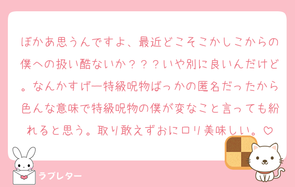 ぼかあ思うんですよ、最近どこそこかしこからの僕への扱い酷ないか？？？いや別に良いんだけど。なんかすげー特級呪物ばっかの匿名だったから色んな意味で特級呪物の僕が変なこと言っても紛れると思う。取り敢えずおにロリ美味しい。