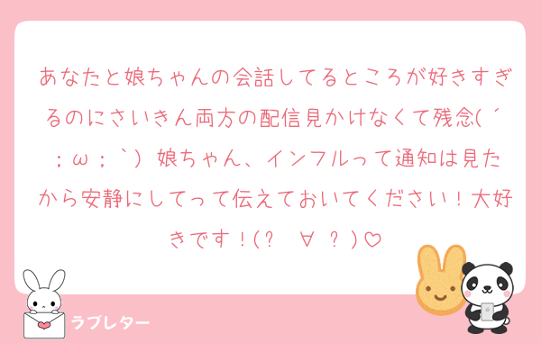 あなたと娘ちゃんの会話してるところが好きすぎるのにさいきん両方の配信見かけなくて残念(´；ω；｀) 娘ちゃん、インフルって通知は見たから安静にしてって伝えておいてください！大好きです！(๑♡∀♡๑)