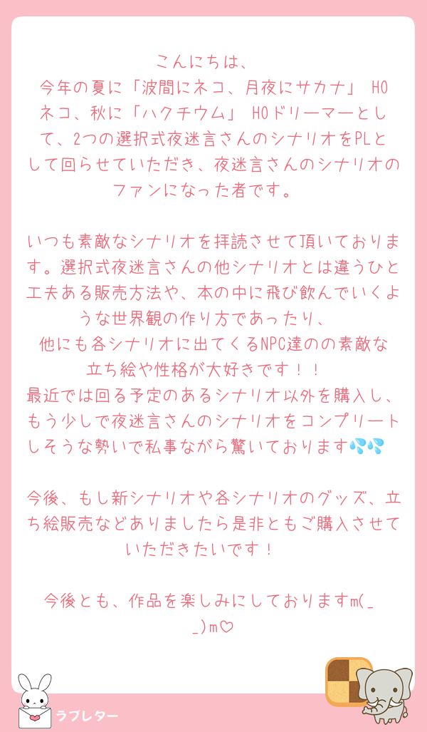 こんにちは、
今年の夏に「波間にネコ、月夜にサカナ」 HOネコ、秋に「ハクチウム」 HOドリーマーとして、2つの選択式夜迷言さんのシナリオをPLとして回らせていただき、夜迷言さんのシナリオのファンになった者です。

いつも素敵なシナリオを拝読させて頂いております。選択式夜迷言さんの他シナリオとは違うひと工夫ある販売方法や、本の中に飛び飲んでいくような世界観の作り方であったり、
他にも各シナリオに出てくるNPC達のの素敵な立ち絵や性格が大好きです！！
最近では回る予定のあるシナリオ以外を購入し、もう少しで夜迷言さんのシナリオをコンプリートしそうな勢いで私事ながら驚いております💦💦

今後、もし新シナリオや各シナリオのグッズ、立ち絵販売などありましたら是非ともご購入させていただきたいです！☺️

今後とも、作品を楽しみにしておりますm(_ _)m