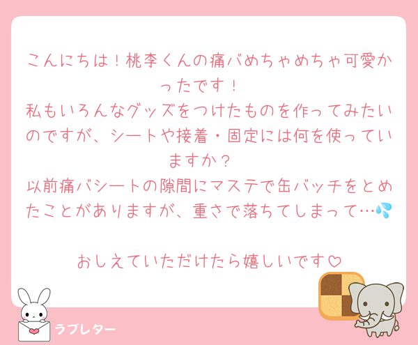 こんにちは！桃李くんの痛バめちゃめちゃ可愛かったです！
私もいろんなグッズをつけたものを作ってみたいのですが、シートや接着・固定には何を使っていますか？
以前痛バシートの隙間にマステで缶バッチをとめたことがありますが、重さで落ちてしまって…💦
おしえていただけたら嬉しいです