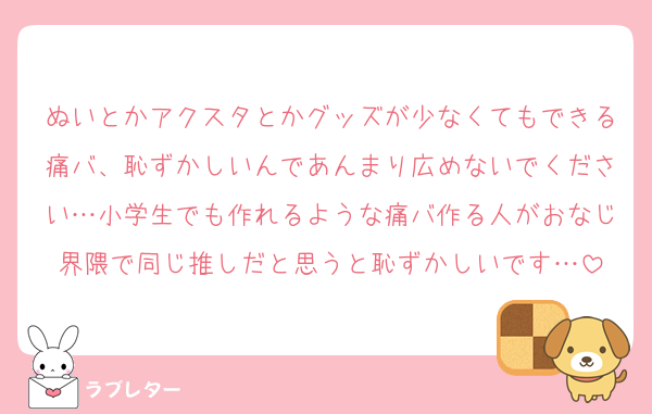 ぬいとかアクスタとかグッズが少なくてもできる痛バ、恥ずかしいんであんまり広めないでください…小学生でも作れるような痛バ作る人がおなじ界隈で同じ推しだと思うと恥ずかしいです…