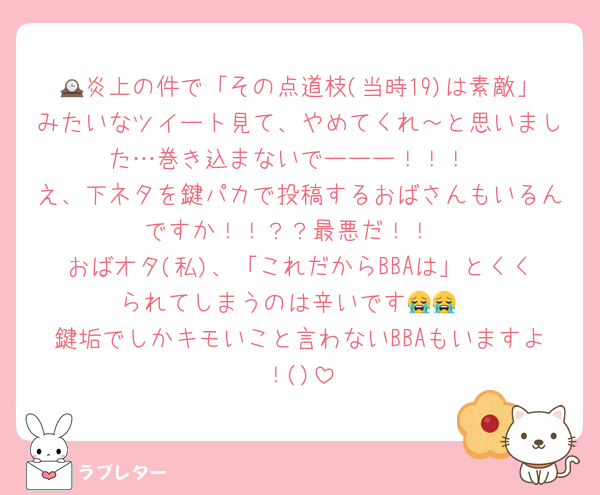 🕰炎上の件で「その点道枝(当時19)は素敵」みたいなツイート見て、やめてくれ～と思いました…巻き込まないでーーー！！！
え、下ネタを鍵パカで投稿するおばさんもいるんですか！！？？最悪だ！！
おばオタ(私)、「これだからBBAは」とくくられてしまうのは辛いです😭😭
鍵垢でしかキモいこと言わないBBAもいますよ！()