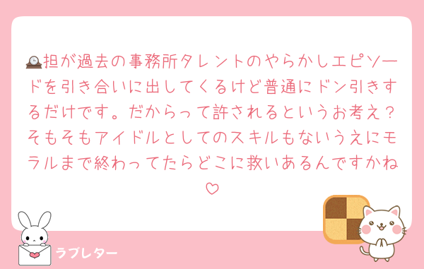🕰担が過去の事務所タレントのやらかしエピソードを引き合いに出してくるけど普通にドン引きするだけです。だからって許されるというお考え？そもそもアイドルとしてのスキルもないうえにモラルまで終わってたらどこに救いあるんですかね