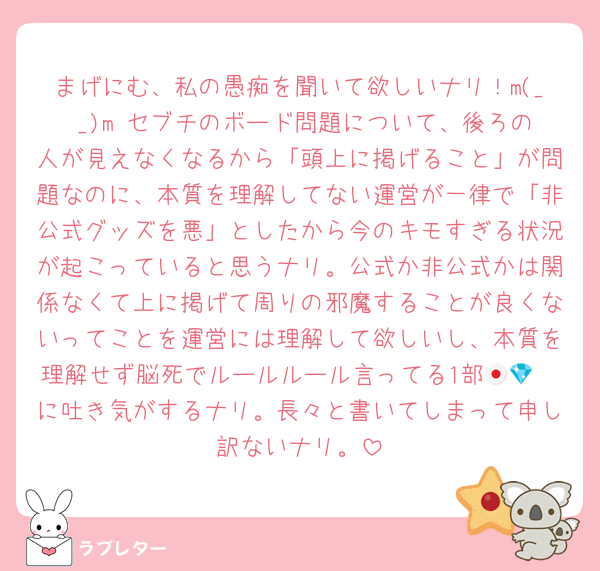 まげにむ、私の愚痴を聞いて欲しいナリ！m(_ _)m セブチのボード問題について、後ろの人が見えなくなるから「頭上に掲げること」が問題なのに、本質を理解してない運営が一律で「非公式グッズを悪」としたから今のキモすぎる状況が起こっていると思うナリ。公式か非公式かは関係なくて上に掲げて周りの邪魔することが良くないってことを運営には理解して欲しいし、本質を理解せず脳死でルールルール言ってる1部🇯🇵💎に吐き気がするナリ。長々と書いてしまって申し訳ないナリ。