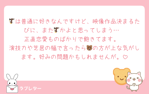 🦅は普通に好きなんですけど、映像作品決まるたびに、また🦅かよと思ってしまう…
正直恋愛ものばかりで飽きてます。
演技力や芝居の幅で言ったら🐻の方が上な気がします。好みの問題かもしれませんが。