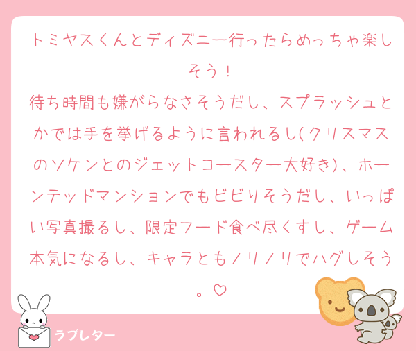 トミヤスくんとディズニー行ったらめっちゃ楽しそう！
待ち時間も嫌がらなさそうだし、スプラッシュとかでは手を挙げるように言われるし(クリスマスのソケンとのジェットコースター大好き)、ホーンテッドマンションでもビビりそうだし、いっぱい写真撮るし、限定フード食べ尽くすし、ゲーム本気になるし、キャラともノリノリでハグしそう。