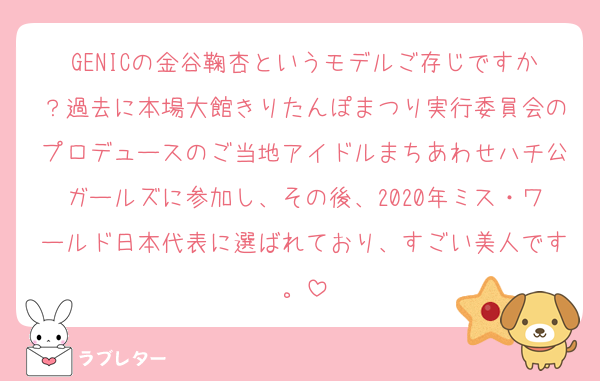 GENICの金谷鞠杏というモデルご存じですか？過去に本場大館きりたんぽまつり実行委員会のプロデュースのご当地アイドルまちあわせハチ公ガールズに参加し、その後、2020年ミス・ワールド日本代表に選ばれており、すごい美人です。