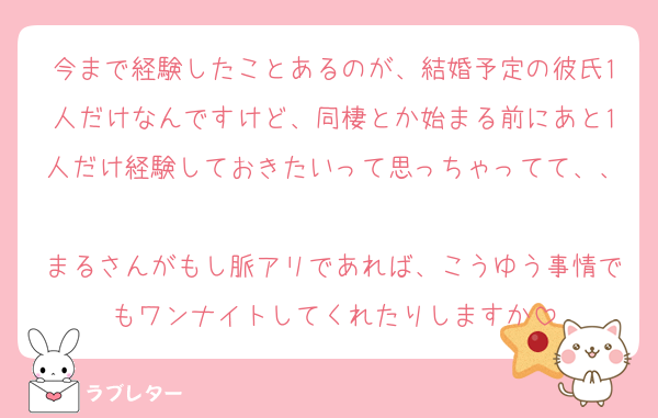 今まで経験したことあるのが、結婚予定の彼氏1人だけなんですけど、同棲とか始まる前にあと1人だけ経験しておきたいって思っちゃってて、、
まるさんがもし脈アリであれば、こうゆう事情でもワンナイトしてくれたりしますか