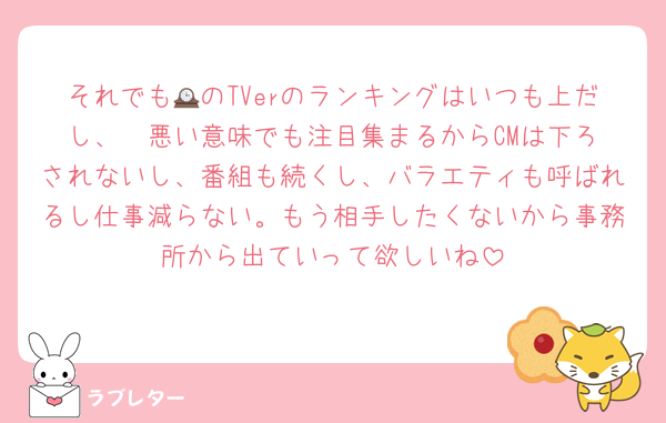 それでも🕰のTVerのランキングはいつも上だし、‎🤍悪い意味でも注目集まるからCMは下ろされないし、番組も続くし、バラエティも呼ばれるし仕事減らない。もう相手したくないから事務所から出ていって欲しいね