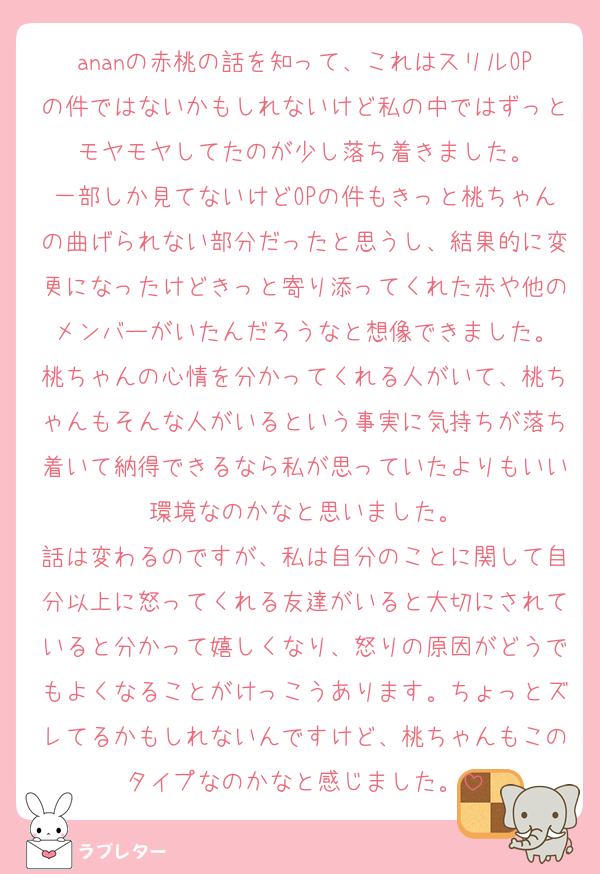 ananの赤桃の話を知って、これはスリルOPの件ではないかもしれないけど私の中ではずっとモヤモヤしてたのが少し落ち着きました。
一部しか見てないけどOPの件もきっと桃ちゃんの曲げられない部分だったと思うし、結果的に変更になったけどきっと寄り添ってくれた赤や他のメンバーがいたんだろうなと想像できました。
桃ちゃんの心情を分かってくれる人がいて、桃ちゃんもそんな人がいるという事実に気持ちが落ち着いて納得できるなら私が思っていたよりもいい環境なのかなと思いました。
話は変わるのですが、私は自分のことに関して自分以上に怒ってくれる友達がいると大切にされていると分かって嬉しくなり、怒りの原因がどうでもよくなることがけっこうあります。ちょっとズレてるかもしれないんですけど、桃ちゃんもこのタイプなのかなと感じました。