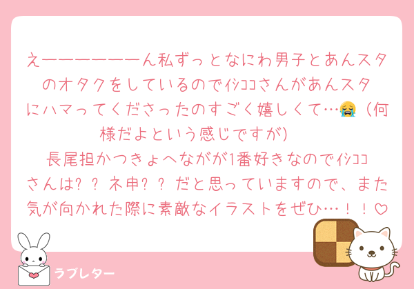 えーーーーーーん私ずっとなにわ男子とあんスタのオタクをしているのでｲｼｺｺさんがあんスタにハマってくださったのすごく嬉しくて…😭（何様だよという感じですが）
長尾担かつきょへながが1番好きなのでｲｼｺｺさんは✨✨ネ申✨✨だと思っていますので、また気が向かれた際に素敵なイラストをぜひ…！！