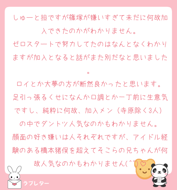 しゅーと担ですが篠塚が嫌いすぎて未だに何故加入できたのかがわかりません。
ゼロスタートで努力してたのはなんとなくわかりますが加入となると話がまた別だなと思いました。
ロイとか大夢の方が断然良かったと思います。
足引っ張るくせになんか口調とか一丁前に生意気ですし、純粋に何故、加入メン（寺原除く3人）の中でダントツ人気なのかもわかりません。
顔面の好き嫌いは人それぞれですが、アイドル経験のある橋本猪俣を超えてそこらの兄ちゃんが何故人気なのかもわかりません(^^)