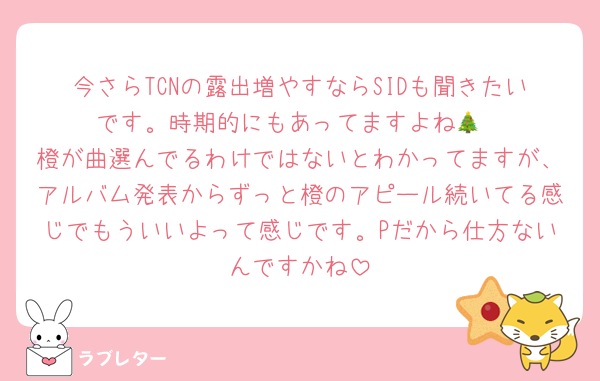 今さらTCNの露出増やすならSIDも聞きたいです。時期的にもあってますよね🎄
橙が曲選んでるわけではないとわかってますが、アルバム発表からずっと橙のアピール続いてる感じでもういいよって感じです。Pだから仕方ないんですかね