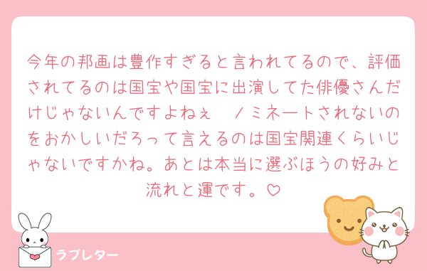 今年の邦画は豊作すぎると言われてるので、評価されてるのは国宝や国宝に出演してた俳優さんだけじゃないんですよねぇ🥺ノミネートされないのをおかしいだろって言えるのは国宝関連くらいじゃないですかね。あとは本当に選ぶほうの好みと流れと運です。