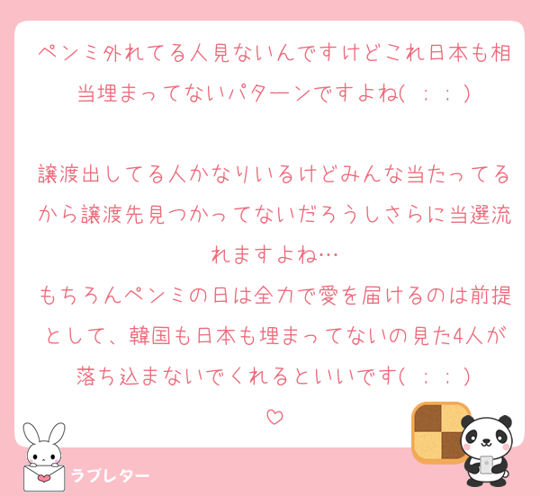 ペンミ外れてる人見ないんですけどこれ日本も相当埋まってないパターンですよね( ; ; )
譲渡出してる人かなりいるけどみんな当たってるから譲渡先見つかってないだろうしさらに当選流れますよね…
もちろんペンミの日は全力で愛を届けるのは前提として、韓国も日本も埋まってないの見た4人が落ち込まないでくれるといいです( ; ; )