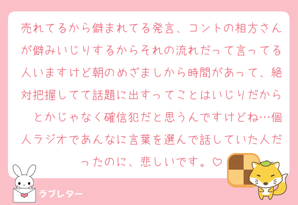 売れてるから僻まれてる発言、コントの相方さんが僻みいじりするからそれの流れだって言ってる人いますけど朝のめざましから時間があって、絶対把握してて話題に出すってことはいじりだから〜とかじゃなく確信犯だと思うんですけどね…個人ラジオであんなに言葉を選んで話していた人だったのに、悲しいです。