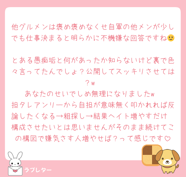 他グルメンは褒め褒めなくせ自軍の他メンが少しでも仕事決まると明らかに不機嫌な回答ですね🙂‍↕️
とある愚痴垢と何があったか知らないけど裏で色々言ってたんでしょ？公開してスッキリさせては？w
あなたのせいでしめ無理になりましたw
担タレアンリーから自担が意味無く叩かれれば反論したくなる→粗探し→結果ヘイト増やすだけ
構成させたいとは思いませんがそのまま続けてこの構図で嫌気さす人増やせば？って感じです