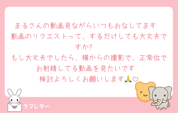 まるさんの動画見ながらいつもおなしてます
動画のリクエストって、するだけしても大丈夫ですか⁇
もし大丈夫でしたら、横からの撮影で、正常位でお射精してる動画を見たいです
検討よろしくお願いします🙏