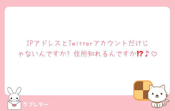 IPアドレスとTwitterアカウントだけじゃないんですか⁉️住所知れるんですか🥹♪