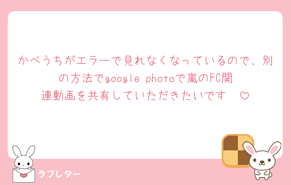かべうちがエラーで見れなくなっているので、別の方法でgoogle photoで嵐のFC関連動画を共有していただきたいです🥺