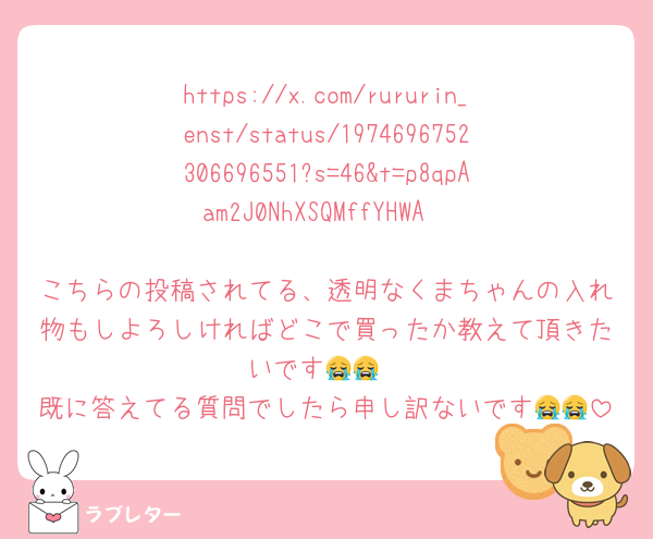 https://x.com/rururin_enst/status/1974696752306696551?s=46&t=p8qpAam2J0NhXSQMffYHWA

こちらの投稿されてる、透明なくまちゃんの入れ物もしよろしければどこで買ったか教えて頂きたいです😭😭
既に答えてる質問でしたら申し訳ないです😭😭