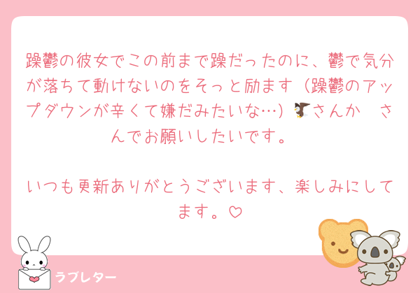 躁鬱の彼女でこの前まで躁だったのに、鬱で気分が落ちて動けないのをそっと励ます（躁鬱のアップダウンが辛くて嫌だみたいな…）🦅さんか🦔さんでお願いしたいです。

いつも更新ありがとうございます、楽しみにしてます。