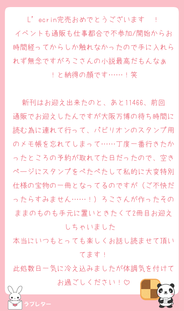 L’ecrin完売おめでとうございます〜！
イベントも通販も仕事都合で不参加/開始からお時間経ってからしか触れなかったので手に入れられず無念ですがろこさんの小説最高だもんなぁ〜！と納得の顔です……！笑

新刊はお迎え出来たのと、あと11466、前回通販でお迎えしたんですが大阪万博の待ち時間に読む為に連れて行って、パビリオンのスタンプ用のメモ帳を忘れてしまって……丁度一番行きたかったところの予約が取れてた日だったので、空きページにスタンプをぺたぺたして私的に大変特別仕様の宝物の一冊となってるのですが（ご不快だったらすみません……！）ろこさんが作ったそのままのものも手元に置いときたくて2冊目お迎えしちゃいました✌︎
本当にいつもとっても楽しくお話し読ませて頂いてます！
此処数日一気に冷え込みましたが体調気を付けてお過ごしください！