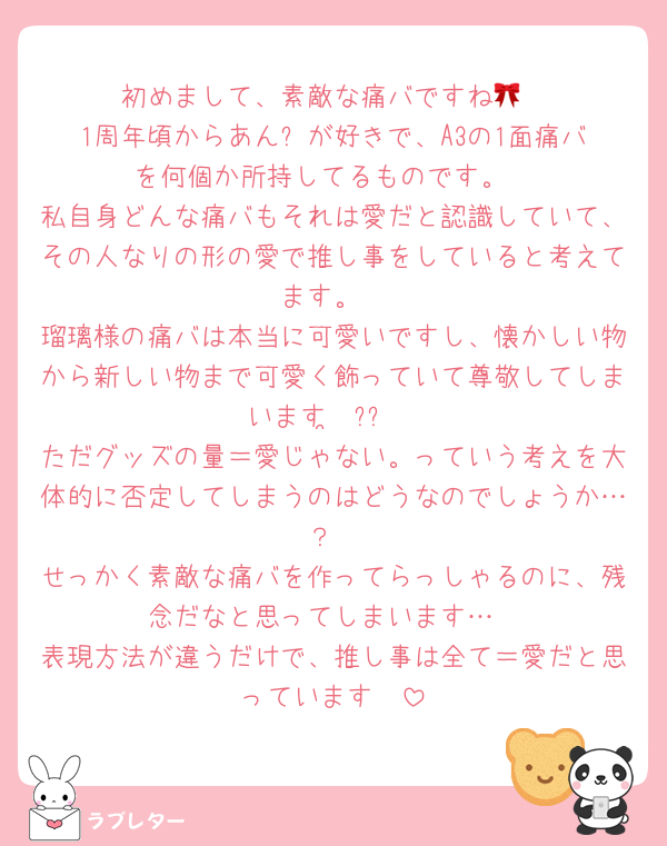 初めまして、素敵な痛バですね🎀
1周年頃からあん⭐️が好きで、A3の1面痛バを何個か所持してるものです。
私自身どんな痛バもそれは愛だと認識していて、その人なりの形の愛で推し事をしていると考えてます。
瑠璃様の痛バは本当に可愛いですし、懐かしい物から新しい物まで可愛く飾っていて尊敬してしまいます·͜·ᰔᩚ
ただグッズの量＝愛じゃない。っていう考えを大体的に否定してしまうのはどうなのでしょうか…？
せっかく素敵な痛バを作ってらっしゃるのに、残念だなと思ってしまいます…
表現方法が違うだけで、推し事は全て＝愛だと思っています🥰
