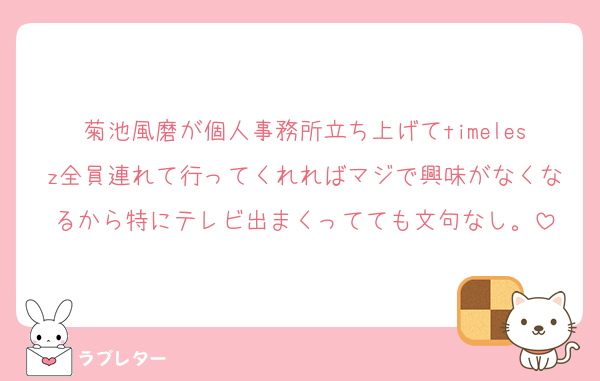 菊池風磨が個人事務所立ち上げてtimelesz全員連れて行ってくれればマジで興味がなくなるから特にテレビ出まくってても文句なし。