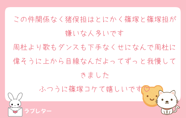 この件関係なく猪俣担はとにかく篠塚と篠塚担が嫌いな人多いです
周杜より歌もダンスも下手なくせになんで周杜に偉そうに上から目線なんだよってずっと我慢してきました
ふつうに篠塚コケて嬉しいです